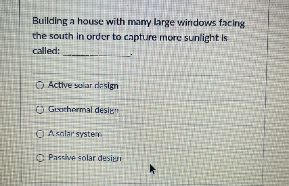 Building a house with many large windows facing
the south in order to capture more sunlight is
called:_
Active solar design
Geothermal design
A solar system
Passive solar design