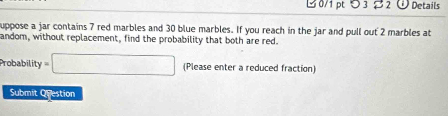 ビ0/1 pt つ 3 2 ü Details 
uppose a jar contains 7 red marbles and 30 blue marbles. If you reach in the jar and pull out 2 marbles at 
andom, without replacement, find the probability that both are red. 
Probability =□ (Please enter a reduced fraction) 
Submit Question