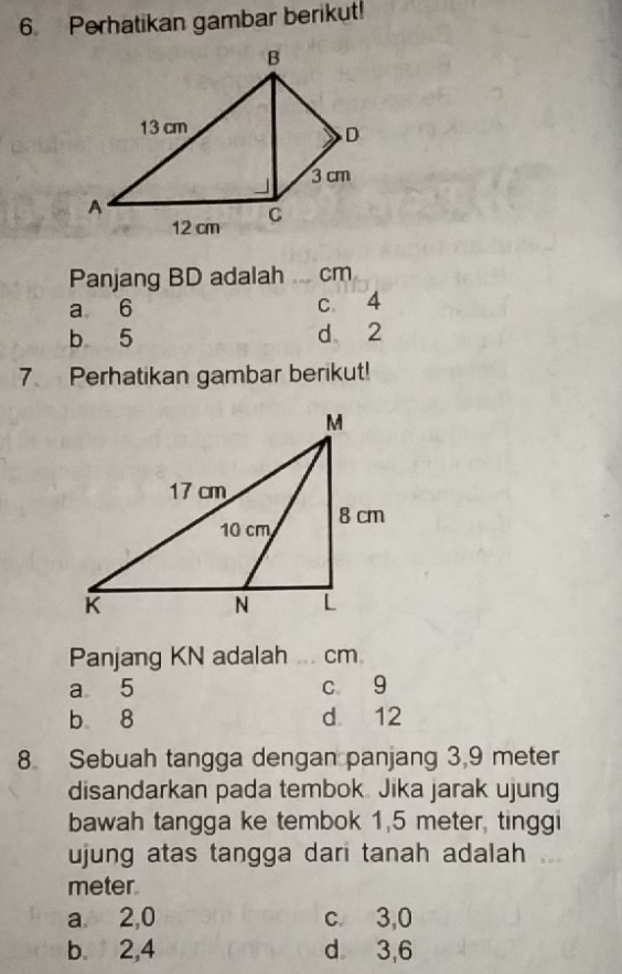 Perhatikan gambar berikut!
Panjang BD adalah _ cm
a 6 c 4
b 5 d 2
7 Perhatikan gambar berikut!
Panjang KN adalah _ cm
a 5 c g
b 8 d 12
8 Sebuah tangga dengan panjang 3,9 meter
disandarkan pada tembok. Jika jarak ujung
bawah tangga ke tembok 1,5 meter, tinggi
ujung atas tangga dari tanah adalah
meter.
a. 2, 0 c. 3,0
b. 2, 4 d 3, 6