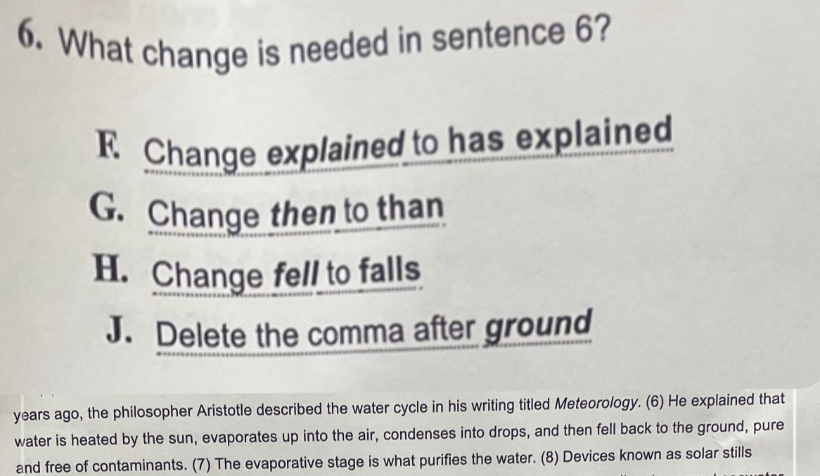 What change is needed in sentence 6?
E Change explained to has explained
G. Change then to than
H. Change fell to falls
J. Delete the comma after ground
years ago, the philosopher Aristotle described the water cycle in his writing titled Meteorology. (6) He explained that
water is heated by the sun, evaporates up into the air, condenses into drops, and then fell back to the ground, pure
and free of contaminants. (7) The evaporative stage is what purifies the water. (8) Devices known as solar stills