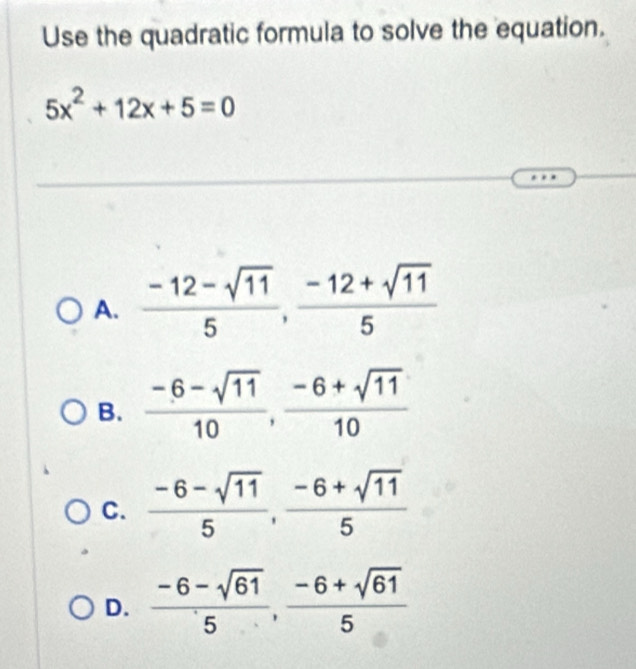 Use the quadratic formula to solve the equation.
5x^2+12x+5=0
A.  (-12-sqrt(11))/5 ,  (-12+sqrt(11))/5 
B.  (-6-sqrt(11))/10 ,  (-6+sqrt(11))/10 
C.  (-6-sqrt(11))/5 ,  (-6+sqrt(11))/5 
D.  (-6-sqrt(61))/5 ,  (-6+sqrt(61))/5 