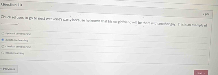 Chuck refuses to go to next weekend's party because he knows that his ex-girlfriend will be there with another guy. This is an example of
.
operant conditioning
_
_
avoidance learning
_
classical conditioning
_
escape learning
« Previous Next=