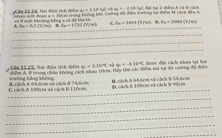 Câu 12.24, Hai điện tích điểm q_1=2.10^(-2)mu C và q_2=-2.10^(-2)mu C đặt tại 2 điểm A và B cách
nhau một đoạn a=30cm trong không khí. Cường độ điện trường tại điểm M cách đều A
và B một khoảng bằng a có độ lớn là:
A. E_M=0,2(V/m) B. E_M=1732(V/m). C. E_M=3464(V/m). D. E_M=2000(V/m). 
_
_
Câu 12.25, Hai điện tích điểm q_1=3.10^(-8)C và q_2=-4.10^(-8)C được đặt cách nhau tại hai
điểm A, B trong chân không cách nhau 10cm. Hãy tìm các điểm mà tại đó cường độ điện
trường bằng không.
A. cách A 64, 6cm và cách B 74,6cm; B. cách A 64, 6cm và cách B 54, 6cm
_
C. cách A 100cm và cách B 110cm; D. cách A 100cm và cách B 90cm
_
_
_
_
_