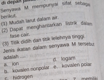 di de pan j a w 
Senyawa M mempunyai sifat sebagai
berikut.
(1) Mudah larut dalam air.
(2) Dapat menghantarkan listrik dalam
fase cair.
(3) Titik didih dan titik lelehnya tinggi.
Jenis ikatan dalam senyawa M tersebut
adalah ....
a. ion d. logam
b. kovalen nonpolar e. kovalen polar
c. hidrogen memiliki
7