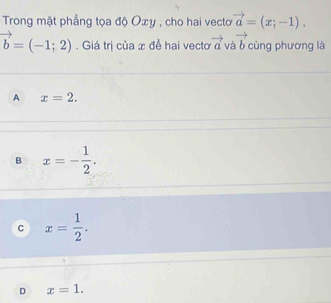 Trong mặt phẳng tọa độ Oxy , cho hai vecto vector a=(x;-1),
vector b=(-1;2). Giá trị của x để hai vecto vector a và vector b cùng phương là
A x=2.
B x=- 1/2 .
C x= 1/2 .
D x=1.