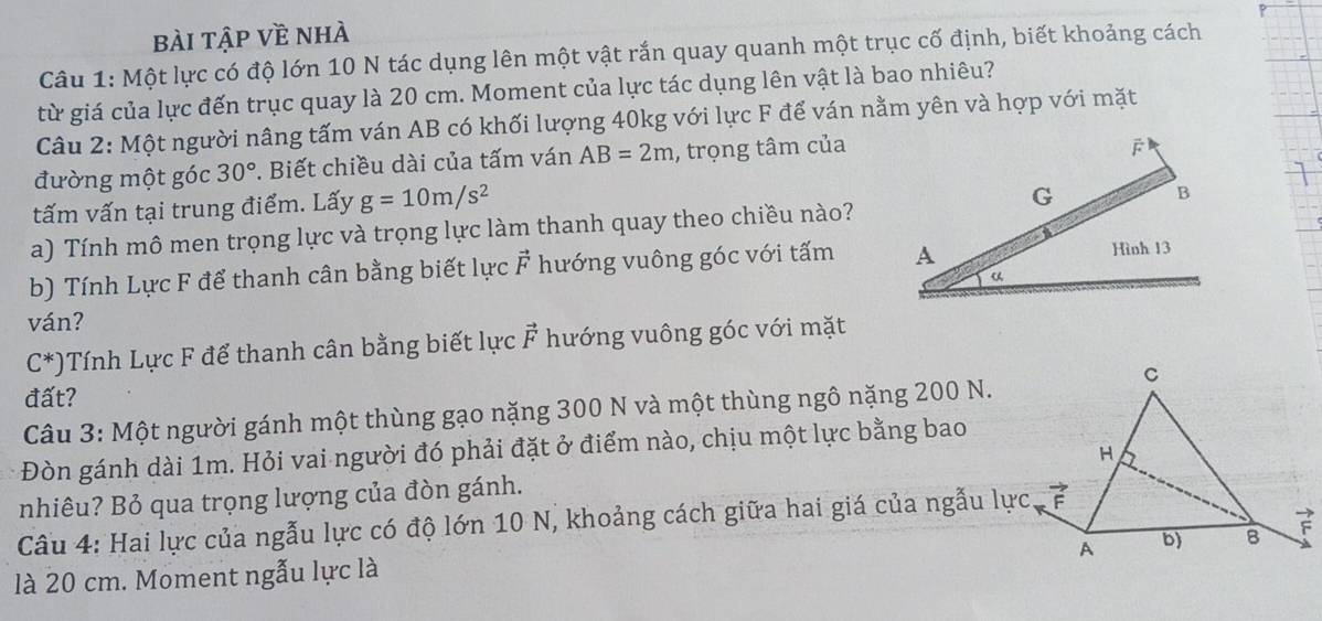 bài tập về nhà
Câu 1: Một lực có độ lớn 10 N tác dụng lên một vật rắn quay quanh một trục cố định, biết khoảng cách
từ giá của lực đến trục quay là 20 cm. Moment của lực tác dụng lên vật là bao nhiêu?
Câu 2: Một người nâng tấm ván AB có khối lượng 40kg với lực F để ván nằm yên và hợp với mặt
đường một góc 30°. Biết chiều dài của tấm ván AB=2m , trọng tâm của
tấm vấn tại trung điểm. Lấy g=10m/s^2
a) Tính mô men trọng lực và trọng lực làm thanh quay theo chiều nào?
b) Tính Lực F để thanh cân bằng biết lực F hướng vuông góc với tấm 
ván?
C^*) Tính Lực F để thanh cân bằng biết lực vector F hướng vuông góc với mặt
đất?
Câu 3: Một người gánh một thùng gạo nặng 300 N và một thùng ngô nặng 200 N.
Đòn gánh dài 1m. Hỏi vai người đó phải đặt ở điểm nào, chịu một lực bằng bao
nhiêu? Bỏ qua trọng lượng của đòn gánh.
Câu 4: Hai lực của ngẫu lực có độ lớn 10 N, khoảng cách giữa hai giá của ngẫu lực
là 20 cm. Moment ngẫu lực là