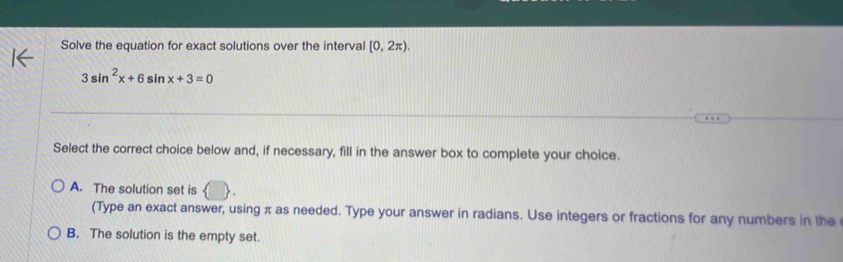 Solve the equation for exact solutions over the interval [0,2π ).
3sin^2x+6sin x+3=0
Select the correct choice below and, if necessary, fill in the answer box to complete your choice.
A. The solution set is
(Type an exact answer, using π as needed. Type your answer in radians. Use integers or fractions for any numbers in the
B. The solution is the empty set.