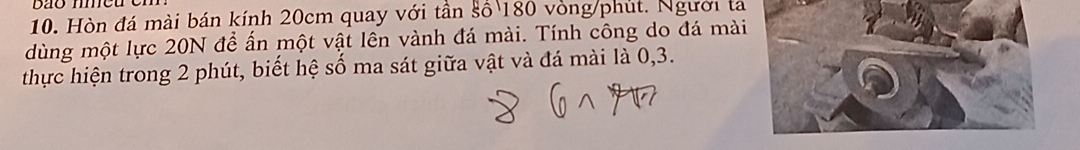 Hòn đá mài bán kính 20cm quay với tần số 180 vòng/phút. Người ta 
dùng một lực 20N để ấn một vật lên vành đá mài. Tính công do đá mài 
thực hiện trong 2 phút, biết hệ số ma sát giữa vật và đá mài là 0, 3.