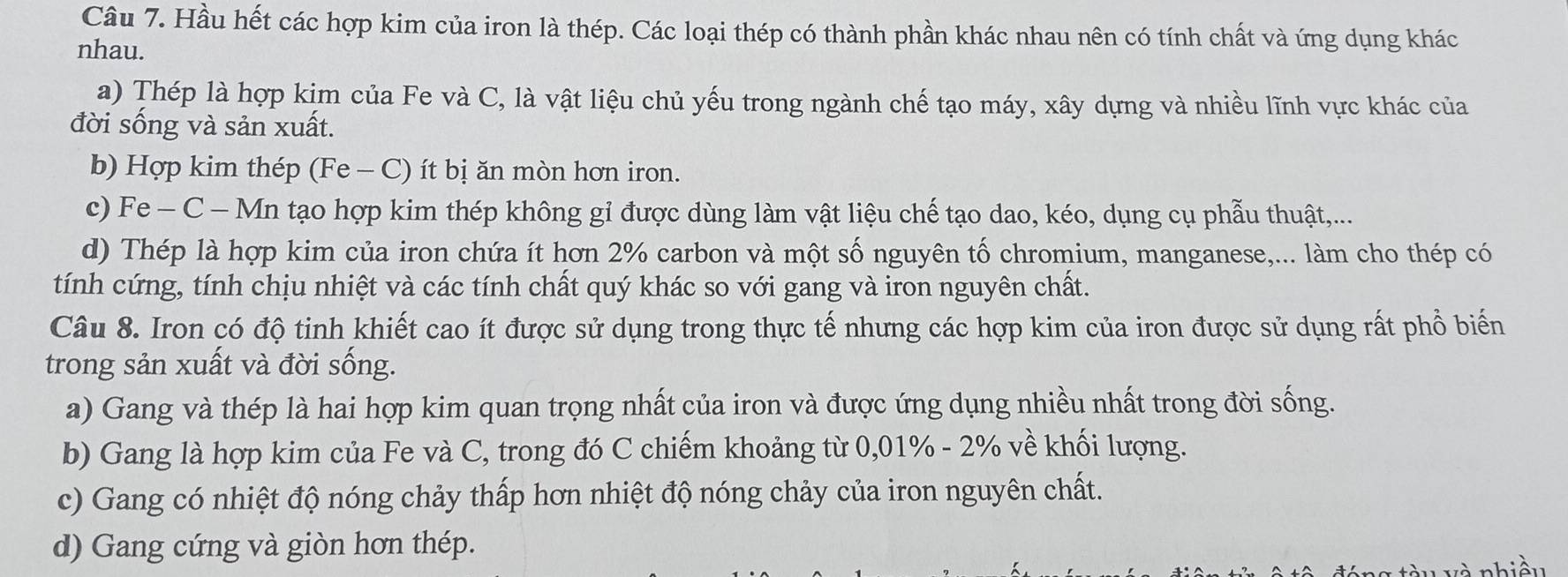 Hầu hết các hợp kim của iron là thép. Các loại thép có thành phần khác nhau nên có tính chất và ứng dụng khác
nhau.
a) Thép là hợp kịm của Fe và C, là vật liệu chủ yếu trong ngành chế tạo máy, xây dựng và nhiều lĩnh vực khác của
đời sống và sản xuất.
b) Hợp kim thép (Fe - C) ít bị ăn mòn hơn iron.
c) Fe - C - Mn tạo hợp kim thép không gỉ được dùng làm vật liệu chế tạo dao, kéo, dụng cụ phẫu thuật,...
d) Thép là hợp kim của iron chứa ít hơn 2% carbon và một số nguyên tố chromium, manganese,... làm cho thép có
tính cứng, tính chịu nhiệt và các tính chất quý khác so với gang và iron nguyên chất.
Câu 8. Iron có độ tinh khiết cao ít được sử dụng trong thực tế nhưng các hợp kim của iron được sử dụng rất phổ biến
trong sản xuất và đời sống.
a) Gang và thép là hai hợp kim quan trọng nhất của iron và được ứng dụng nhiều nhất trong đời sống.
b) Gang là hợp kim của Fe và C, trong đó C chiếm khoảng từ 0,01% - 2% về khối lượng.
c) Gang có nhiệt độ nóng chảy thấp hơn nhiệt độ nóng chảy của iron nguyên chất.
d) Gang cứng và giòn hơn thép.
n 8 tàu và nhiều