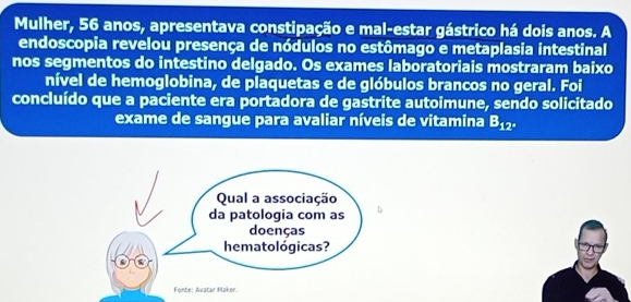 Mulher, 56 anos, apresentava constipação e mal-estar gástrico há dois anos. A 
endoscopia revelou presença de nódulos no estômago e metaplasia intestinal 
nos segmentos do intestino delgado. Os exames laboratoriais mostraram baixo 
nível de hemoglobina, de plaquetas e de glóbulos brancos no geral. Foi 
concluído que a paciente era portadora de gastrite autoimune, sendo solicitado 
exame de sangue para avaliar níveis de vitamina B_12°