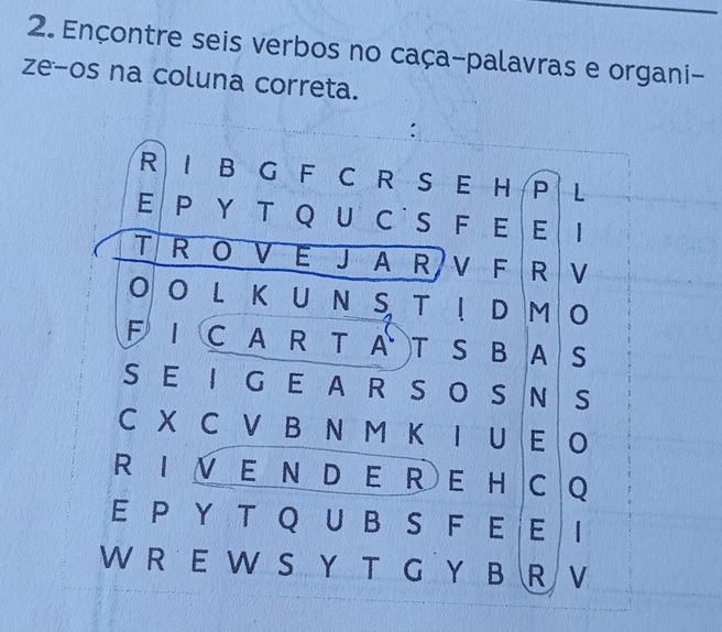 Ençontre seis verbos no caça-palavras e organi- 
ze-os na coluna correta. 
: 
R I B G F C R S E H P L 
E Ρ Υ T Q U C S F E E 1 
T R O V E J A R V F R V 
O OL K U N S TI D M O 
F IC A R T A T S B A S 
S EI G E A R S O S NS 
C X C V B N M K I U EO 
R I V E N D E R E HC Q 
E P Y T Q U BS F E E I 
W R E W S Y T G Y B R V