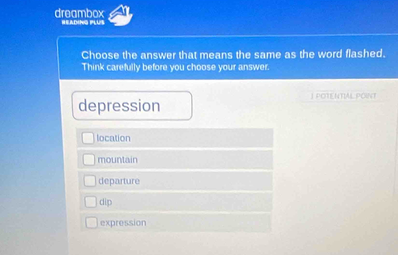 dreambox
READING PLUB
Choose the answer that means the same as the word flashed.
Think carefully before you choose your answer.
JPOTENTIALPOINT
depression
location
mountain
departure
dip
expression