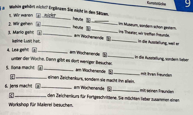 Kunststücke 9 
a Wohin gehört nicht? Ergänzen Sie nicht in den Sätzen. 
_ 
1. Wir waren a 
2. Wir gehen a_ 
heute b _im Museum, sondern schon gestern. 
heute b _ins Theater, wir treffen Freunde. 
3. Mario geht a_ 
am Wochenende b _in die Ausstellung, weil er 
keine Lust hat. 
4. Lea geht a_ 
am Wochenende b _in die Ausstellung, sondern lieber 
unter der Woche. Dann gibt es dort weniger Besucher. 
5. Ilona macht a _am Wochenende b _mit ihren Freunden 
_c 
einen Zeichenkurs, sondern sie macht ihn allein. 
6. Jens macht a _am Wochenende b _mit seinen Freunden 
_C 
den Zeichenkurs für Fortgeschrittene. Sie möchten lieber zusammen einen 
Workshop für Malerei besuchen.