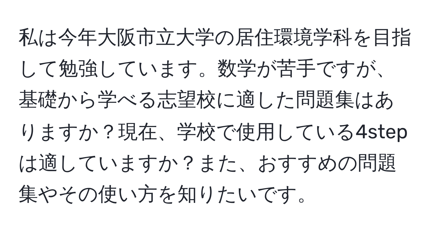 私は今年大阪市立大学の居住環境学科を目指して勉強しています。数学が苦手ですが、基礎から学べる志望校に適した問題集はありますか？現在、学校で使用している4stepは適していますか？また、おすすめの問題集やその使い方を知りたいです。