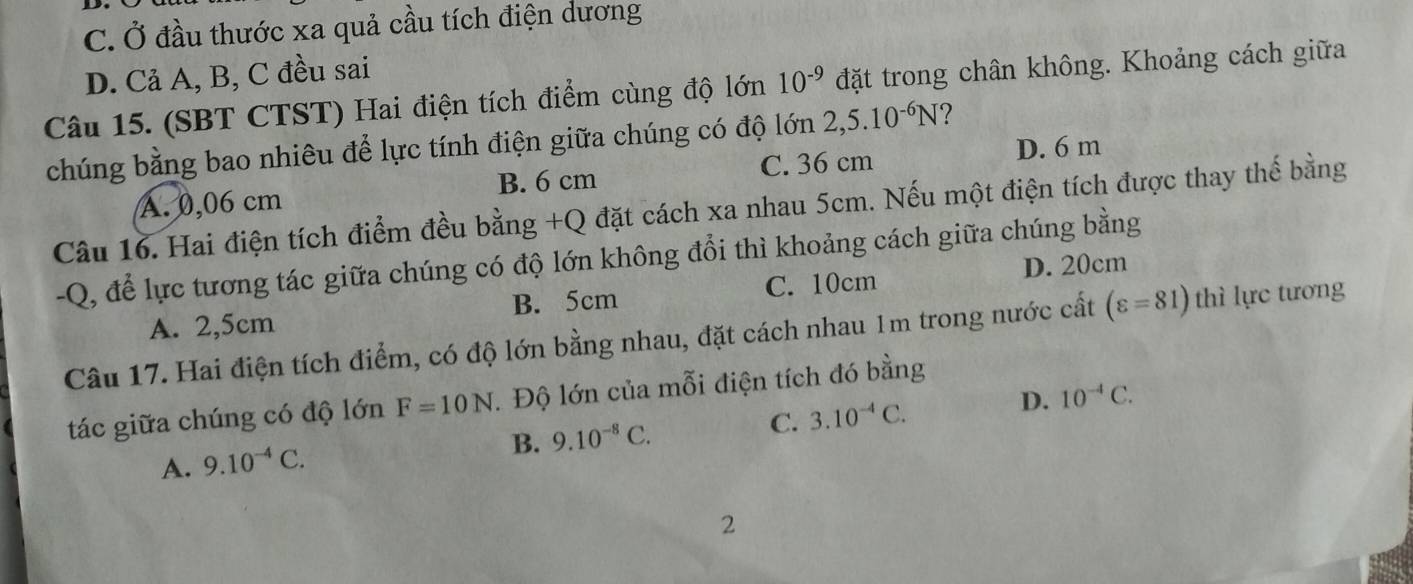 C. Ở đầu thước xa quả cầu tích điện dương
D. Cả A, B, C đều sai
Câu 15. (SBT CTST) Hai điện tích điểm cùng độ lớn 10^(-9) đặt trong chân không. Khoảng cách giữa
chúng bằng bao nhiêu để lực tính điện giữa chúng có độ lớn 2,5.10^(-6)N ?
B. 6 cm
A. 0,06 cm C. 36 cm
D. 6 m
Câu 16. Hai điện tích điểm đều bằng +Q đặt cách xa nhau 5cm. Nếu một điện tích được thay thế bằng
-Q, để lực tương tác giữa chúng có độ lớn không đổi thì khoảng cách giữa chúng bằng
B. 5cm C. 10cm D. 20cm
A. 2,5cm
Câu 17. Hai điện tích điểm, có độ lớn bằng nhau, đặt cách nhau 1m trong nước cất (varepsilon =81) thì lực tương
D. 10^(-4)C. 
tác giữa chúng có độ lớn F=10N. Độ lớn của mỗi điện tích đó bằng
B. 9.10^(-8)C.
A. 9.10^(-4)C. C. 3.10^(-4)C. 
2