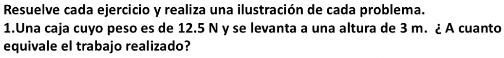 Resuelve cada ejercicio y realiza una ilustración de cada problema. 
1.Una caja cuyo peso es de 12.5 N y se levanta a una altura de 3 m. ¿ A cuanto 
equivale el trabajo realizado?