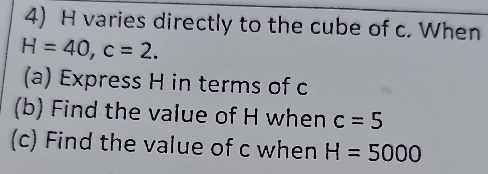 varies directly to the cube of c. When
H=40, c=2. 
(a) Express H in terms of c
(b) Find the value of H when c=5
(c) Find the value of c when H=5000