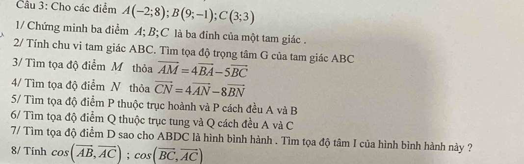 Cho các điểm A(-2;8); B(9;-1); C(3;3)
1/ Chứng minh ba điểm A; B; C là ba đỉnh của một tam giác . 
2/ Tính chu vi tam giác ABC. Tìm tọa độ trọng tâm G của tam giác ABC
3/ Tìm tọa độ điểm Mỹ thỏa vector AM=4vector BA-5vector BC
4/ Tìm tọa độ điểm N thỏa vector CN=4vector AN-8vector BN
5/ Tìm tọa độ điểm P thuộc trục hoành và P cách đều A và B
6/ Tìm tọa độ điểm Q thuộc trục tung và Q cách đều A và C
7/ Tìm tọa độ điểm D sao cho ABDC là hình bình hành . Tìm tọa độ tâm I của hình bình hành này ? 
8/ Tính cos (vector AB,vector AC); cos (vector BC,vector AC)