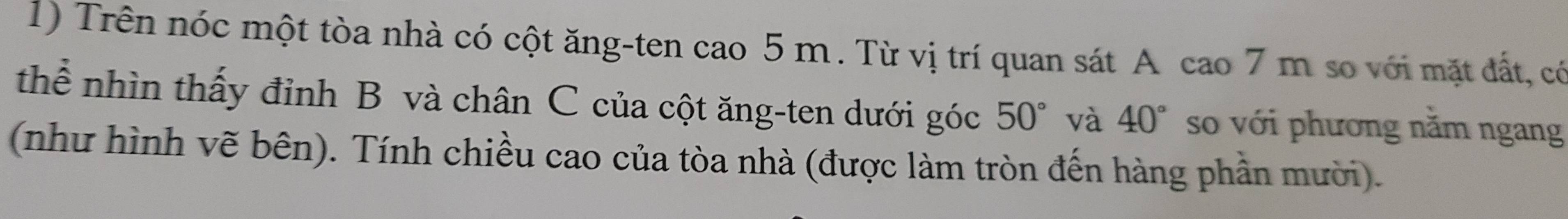 Trên nóc một tòa nhà có cột ăng-ten cao 5 m. Từ vị trí quan sát A cao 7 m so với mặt đất, có 
thể nhìn thấy đỉnh B và chân C của cột ăng-ten dưới góc 50° và 40° so với phương năm ngang 
(như hình vẽ bên). Tính chiều cao của tòa nhà (được làm tròn đến hàng phần mười).