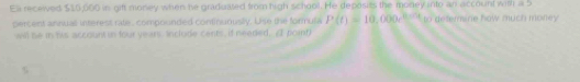 Ell receied $10,600 in gift money when he graduated from high school. He deposits the money into an account with a 5
percent annual interest rate, compounded continunusly. Use the formula P(t)=10,000° to defemane how much money 
will be in his account in four years. Include cents, if needed. A pointl