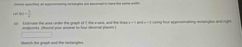 Unless specified, all approximating rectangles are assumed to have the same width 
Let f(x)= 2/x 
(a) Estimate the area under the graph of f, the x-axis, and the lines x=1 and x=2 using four approximating rectangles and right 
endpoints. (Round your answer to four decimal places.) 
Sketch the graph and the rectangles