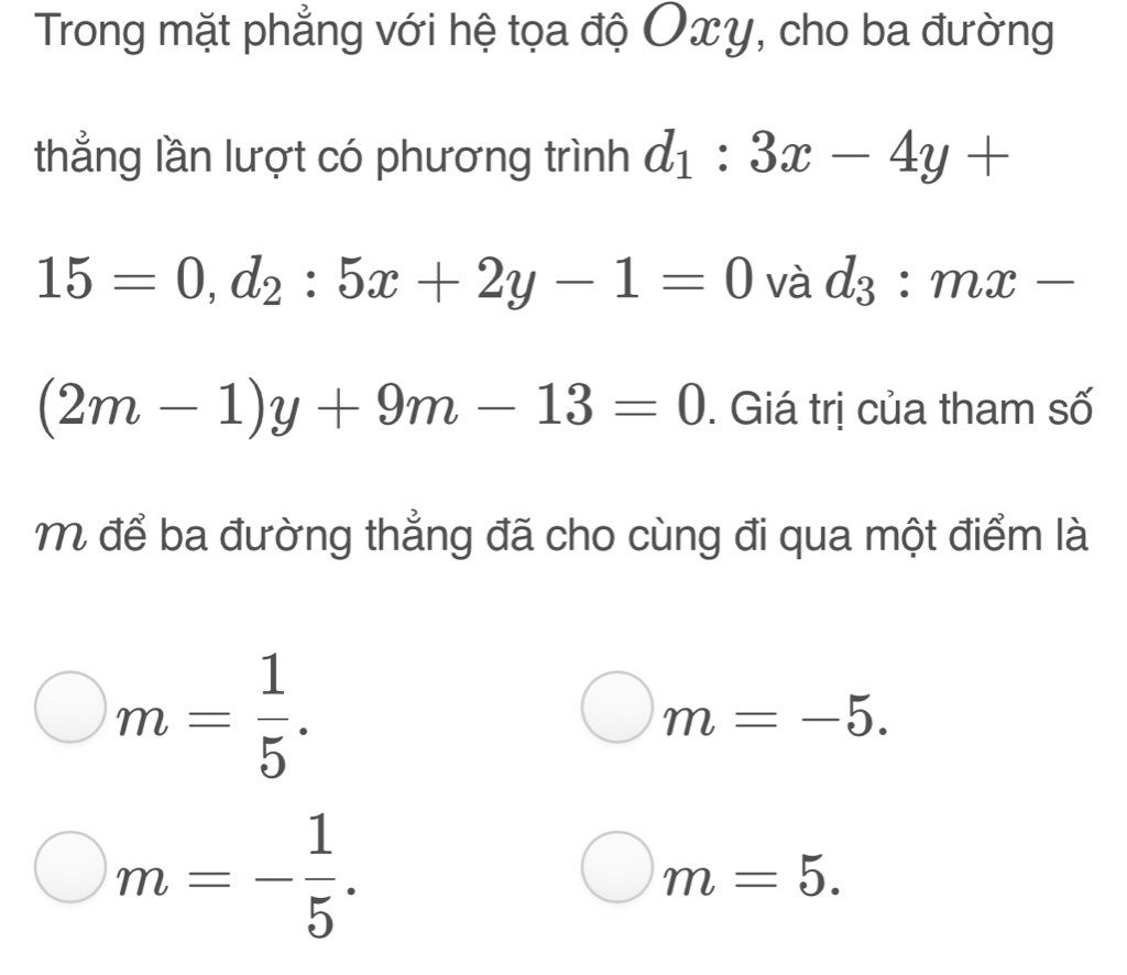 Trong mặt phẳng với hệ tọa độ Oxy, cho ba đường
thẳng lần lượt có phương trình d_1:3x-4y+
15=0, d_2:5x+2y-1=0 và d_3:mx-
(2m-1)y+9m-13=0. Giá trị của tham số
M để ba đường thẳng đã cho cùng đi qua một điểm là
m= 1/5 .
m=-5.
m=- 1/5 .
m=5.