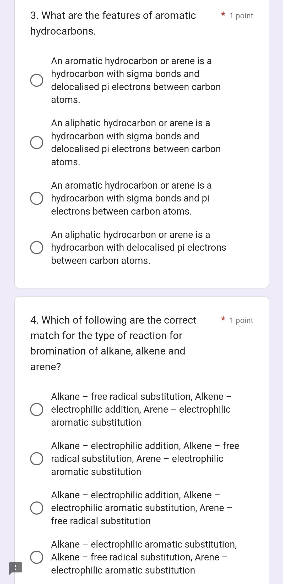 What are the features of aromatic 1 point
hydrocarbons.
An aromatic hydrocarbon or arene is a
hydrocarbon with sigma bonds and
delocalised pi electrons between carbon
atoms.
An aliphatic hydrocarbon or arene is a
hydrocarbon with sigma bonds and
delocalised pi electrons between carbon
atoms.
An aromatic hydrocarbon or arene is a
hydrocarbon with sigma bonds and pi
electrons between carbon atoms.
An aliphatic hydrocarbon or arene is a
hydrocarbon with delocalised pi electrons
between carbon atoms.
4. Which of following are the correct 1 point
match for the type of reaction for
bromination of alkane, alkene and
arene?
Alkane - free radical substitution, Alkene -
electrophilic addition, Arene - electrophilic
aromatic substitution
Alkane - electrophilic addition, Alkene - free
radical substitution, Arene - electrophilic
aromatic substitution
Alkane - electrophilic addition, Alkene -
electrophilic aromatic substitution, Arene -
free radical substitution
Alkane - electrophilic aromatic substitution,
Alkene - free radical substitution, Arene -
!
electrophilic aromatic substitution