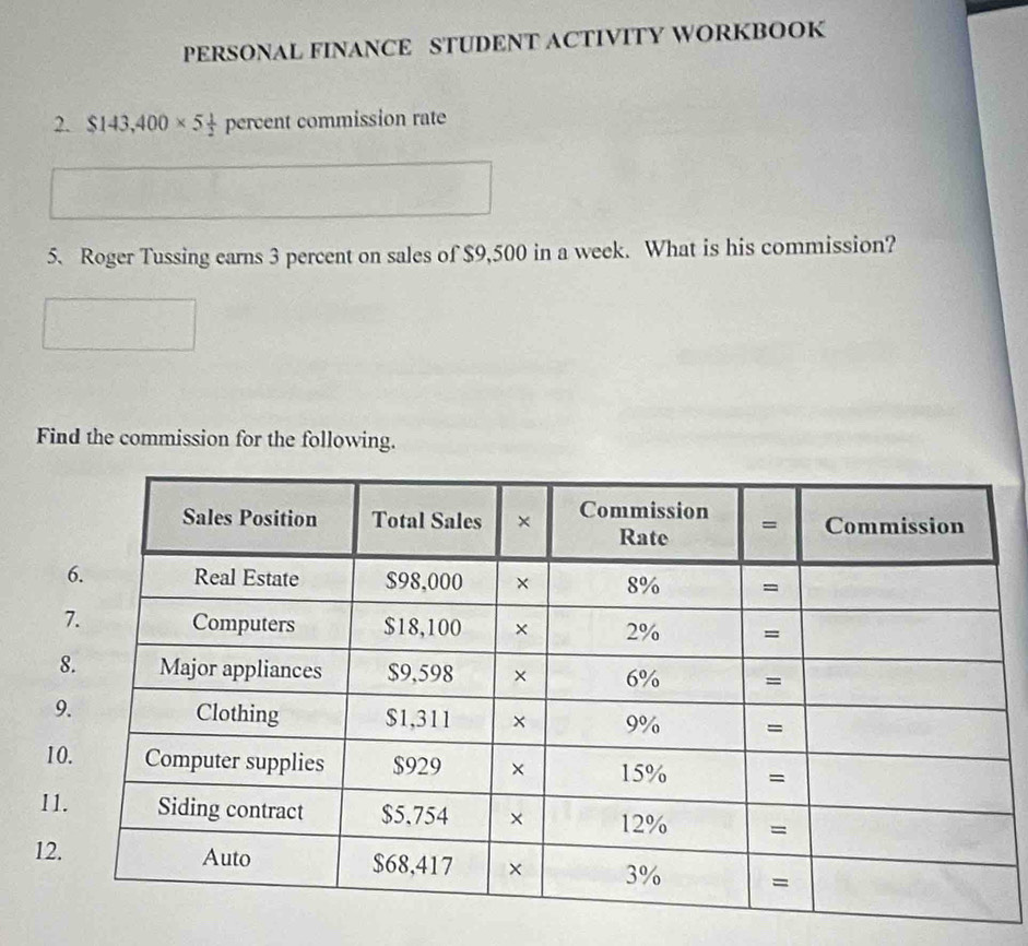 PERSONAL FINANCE STUDENT ACTIVITY WORKBOOK
2. $143,400* 5 1/2  percent commission rate
5. Roger Tussing earns 3 percent on sales of $9,500 in a week. What is his commission?
Find the commission for the following.
9
1
11
12