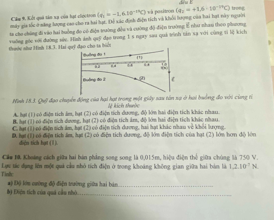 đêu E
Câu 9. Kết quả tán xạ của hạt electron (q_1=-1,6.10^(-19)C) và positron (q_2=+1,6· 10^(-19)C) trong
máy gia tốc ở năng lượng cao cho ra hai hạt. Để xác định điện tích và khối lượng của hai hạt này người
ta cho chúng đi vào hai buồng đo có điện trường đều và cường độ điện trường vector E như nhau theo phương
vuông gốc với đường sức. Hình ảnh quỹ đạo trong 1 s ngay sau quá trình tán xạ với cùng tỉ lệ kích
thước như Hình 18.3. Hai quỹ đạo cho ta biết
Buồng đo 1 (1)
0.2 0.4 0.6 0.8 1.0
t(s)
Buồng đo 2 (2) E
Hình 18.3. Quỹ đạo chuyển động của hại hạt trong một giây sau tán xạ ở hai buồng đo với cùng tỉ
lệ kích thước
A. hạt (1) có điện tích âm, hạt (2) có điện tích dương, độ lớn hai điện tích khác nhau.
B. hạt (1) có điện tích dương, hạt (2) có điện tích âm, độ lớn hai điện tích khác nhau.
C. hạt (1) có điện tích âm, hạt (2) có điện tích dương, hai hạt khác nhau về khối lượng.
D. hạt (1) có điện tích âm, hạt (2) có điện tích dương, độ lớn điện tích của hạt (2) lớn hơn độ lớn
điện tích hạt (1).
Câu 10. Khoảng cách giữa hai bản phăng song song là 0,015m, hiệu điện thế giữa chúng là 750 V.
Lực tác dụng lên một quả cầu nhỏ tích điện ở trong khoảng không gian giữa hai bản là 1,2.10^(-7)N.
Tính:
a) Độ lớn cường độ điện trường giữa hai bản_
b) Điện tích của quả cầu nhỏ._