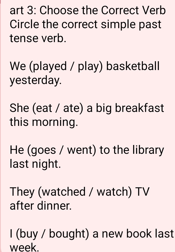 art 3: Choose the Correct Verb
Circle the correct simple past
tense verb.
We (played / play) basketball
yesterday.
She (eat / ate) a big breakfast
this morning.
He (goes / went) to the library
last night.
They (watched / watch) TV
after dinner.
I (buy / bought) a new book last
week.