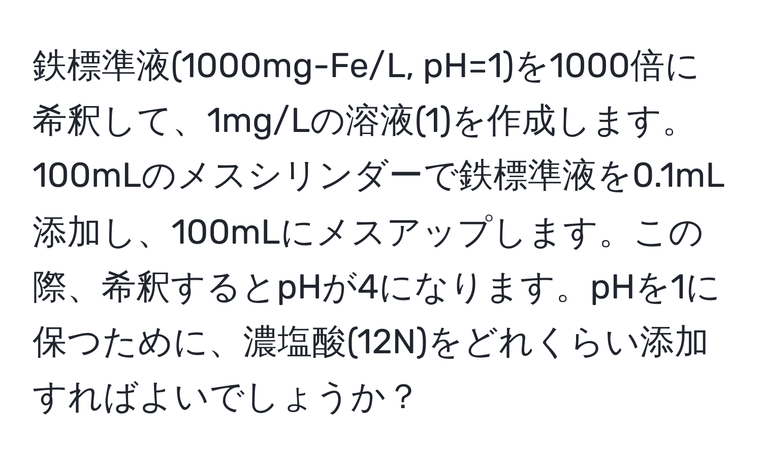 鉄標準液(1000mg-Fe/L, pH=1)を1000倍に希釈して、1mg/Lの溶液(1)を作成します。100mLのメスシリンダーで鉄標準液を0.1mL添加し、100mLにメスアップします。この際、希釈するとpHが4になります。pHを1に保つために、濃塩酸(12N)をどれくらい添加すればよいでしょうか？