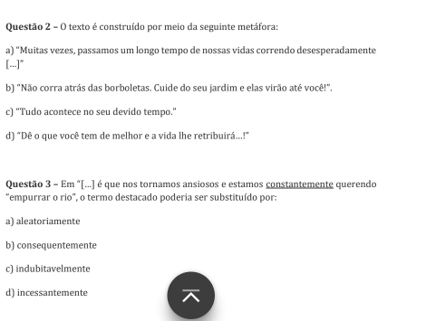 texto é construído por meio da seguinte metáfora:
a) "Muitas vezes, passamos um longo tempo de nossas vidas correndo desesperadamente
[...]"
b) "Não corra atrás das borboletas. Cuide do seu jardim e elas virão até você!"
c) "Tudo acontece no seu devido tempo."
d) “Dê o que você tem de melhor e a vida lhe retribuirá...!"
Questão 3 - Em "[...] é que nos tornamos ansiosos e estamos constantemente querendo
"empurrar o rio", o termo destacado poderia ser substituído por:
a) aleatoriamente
b) consequentemente
c) indubitavelmente
d) incessantemente