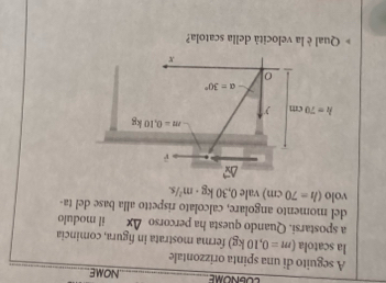 LOLNOME_ NOME 
A seguito di una spinta orizzontale 
_ 
la scatola (m=0,10kg) ferma mostrata in figura, comincia 
a spostarsi. Quando questa ha percorso △ x il modulo 
del momento angolare, calcolato rispetto alla base del ta- 
volo (h=70cm) vale 0,30kg· m^2/s
m=0.10kg
h=70cm
alpha =30°
0
x
Qual è la velocità della scatola?