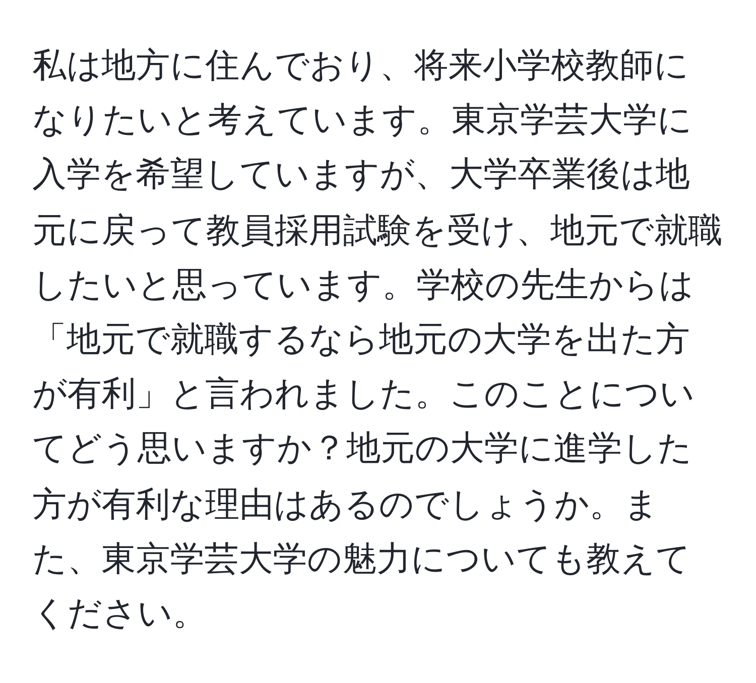 私は地方に住んでおり、将来小学校教師になりたいと考えています。東京学芸大学に入学を希望していますが、大学卒業後は地元に戻って教員採用試験を受け、地元で就職したいと思っています。学校の先生からは「地元で就職するなら地元の大学を出た方が有利」と言われました。このことについてどう思いますか？地元の大学に進学した方が有利な理由はあるのでしょうか。また、東京学芸大学の魅力についても教えてください。