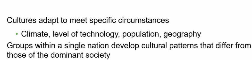 Cultures adapt to meet specific circumstances 
Climate, level of technology, population, geography 
Groups within a single nation develop cultural patterns that differ from 
those of the dominant society