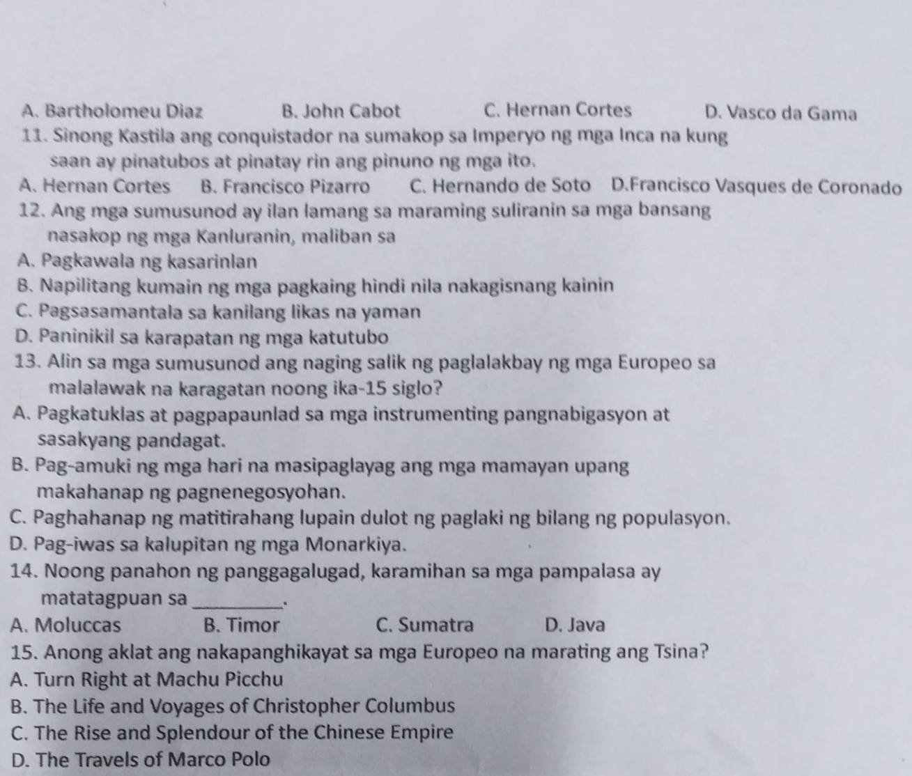 A. Bartholomeu Diaz B. John Cabot C. Hernan Cortes D. Vasco da Gama
11. Sinong Kastila ang conquistador na sumakop sa Imperyo ng mga Inca na kung
saan ay pinatubos at pinatay rin ang pinuno ng mga ito.
A. Hernan Cortes B. Francisco Pizarro C. Hernando de Soto D.Francisco Vasques de Coronado
12. Ang mga sumusunod ay ilan lamang sa maraming suliranin sa mga bansang
nasakop ng mga Kanluranin, maliban sa
A. Pagkawala ng kasarinlan
B. Napilitang kumain ng mga pagkaing hindi nila nakagisnang kainin
C. Pagsasamantala sa kanilang likas na yaman
D. Paninikil sa karapatan ng mga katutubo
13. Alin sa mga sumusunod ang naging salik ng paglalakbay ng mga Europeo sa
malalawak na karagatan noong ika-15 siglo?
A. Pagkatuklas at pagpapaunlad sa mga instrumenting pangnabigasyon at
sasakyang pandagat.
B. Pag-amuki ng mga hari na masipaglayag ang mga mamayan upang
makahanap ng pagnenegosyohan.
C. Paghahanap ng matitirahang lupain dulot ng paglaki ng bilang ng populasyon.
D. Pag-iwas sa kalupitan ng mga Monarkiya.
14. Noong panahon ng panggagalugad, karamihan sa mga pampalasa ay
matatagpuan sa _.
A. Moluccas B. Timor C. Sumatra D. Java
15. Anong aklat ang nakapanghikayat sa mga Europeo na marating ang Tsina?
A. Turn Right at Machu Picchu
B. The Life and Voyages of Christopher Columbus
C. The Rise and Splendour of the Chinese Empire
D. The Travels of Marco Polo