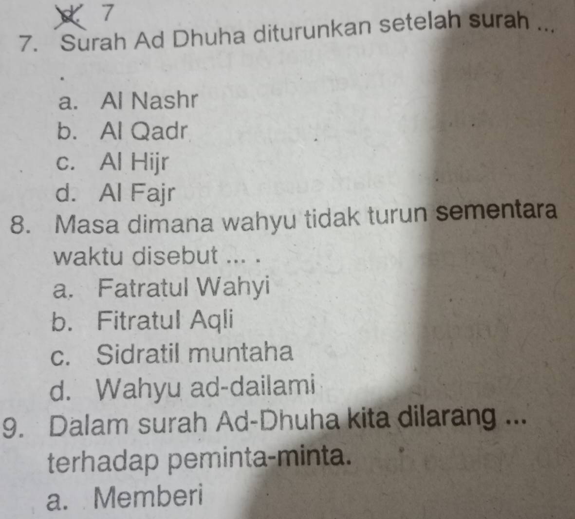 7
7. Surah Ad Dhuha diturunkan setelah surah ...
a. Al Nashr
b. Al Qadr
c. Al Hijr
d. Al Fajr
8. Masa dimana wahyu tidak turun sementara
waktu disebut ... .
a. Fatratul Wahyi
b. Fitratul Aqli
c. Sidratil muntaha
d. Wahyu ad-dailami
9. Dalam surah Ad-Dhuha kita dilarang ...
terhadap peminta-minta.
a. Memberi