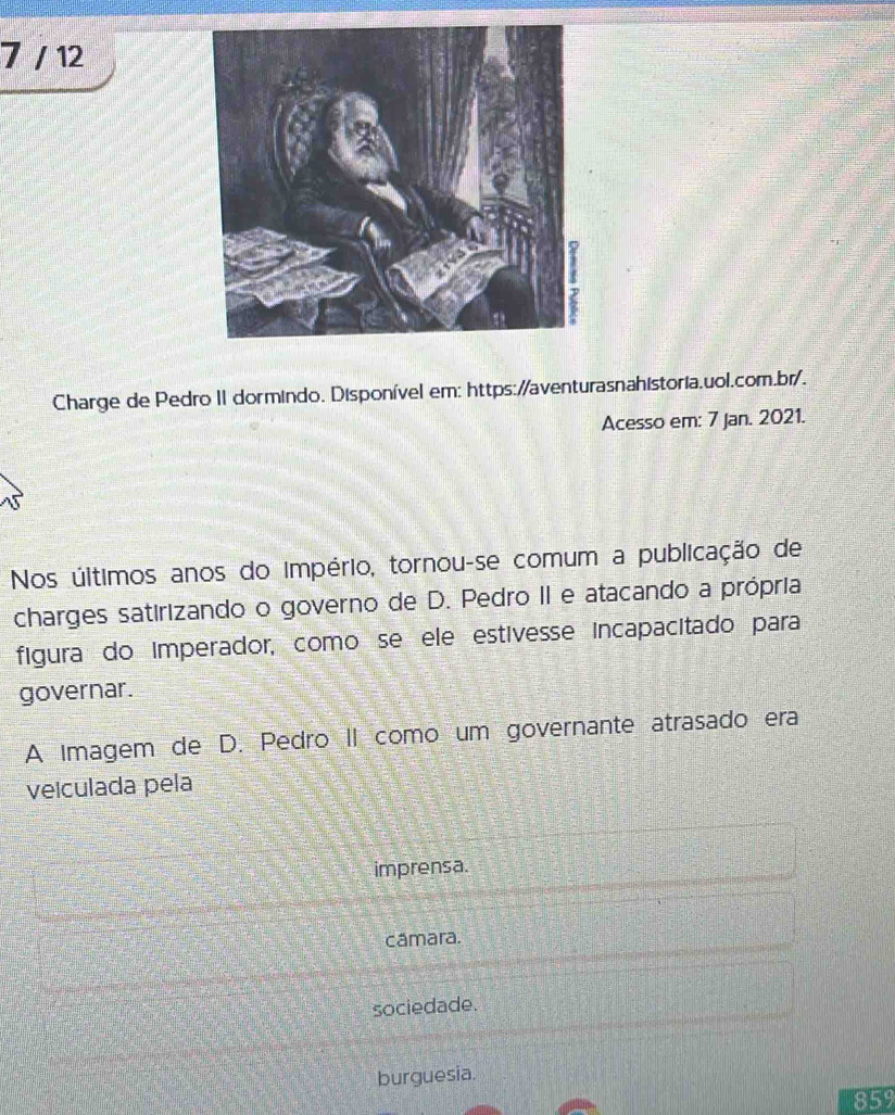 7 / 12 
Charge de Pedro II dormindo. Disponível em: https://aventurasnahistoria.uol.com.br/. 
Acesso em: 7 Jan. 2021. 
Nos últimos anos do império, tornou-se comum a publicação de 
charges satirizando o governo de D. Pedro II e atacando a própria, 
figura do imperador, como se ele estívesse incapacitado para 
governar. 
A Imagem de D. Pedro II como um governante atrasado era 
veiculada pela 
imprensa. 
camara. 
sociedade. 
burguesia. 
859