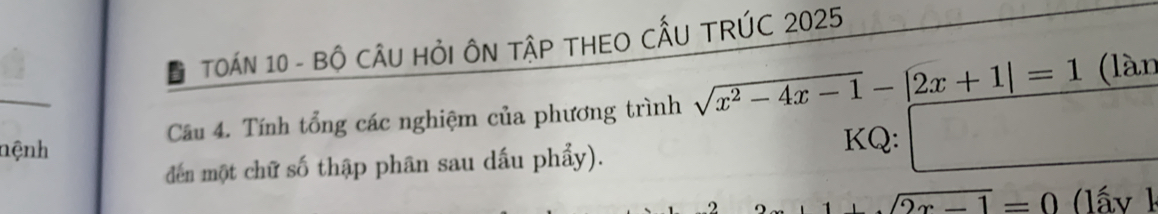 Đ TOÁN 10 - BÔ CÂU HỏI ÔN TậP THEO CẤU TRÚC 2025
Câu 4. Tính tổng các nghiệm của phương trình sqrt(x^2-4x-1)-|2x+1|=1 (làn 
nệnh KQ: □ 
đdến một chữ số thập phân sau dấu phẩy).
sqrt(2x-1)=0 (lấ y k