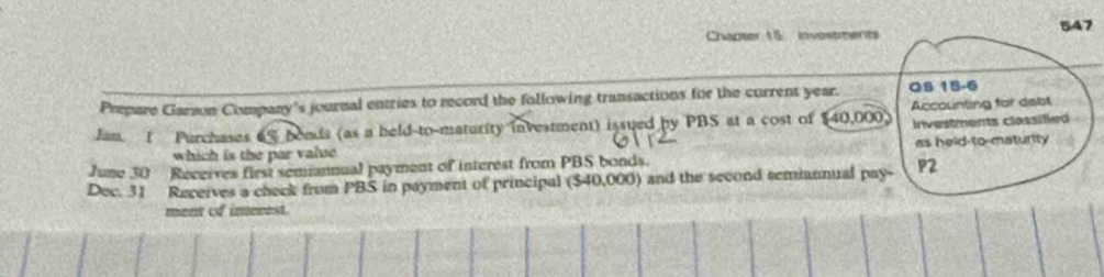 Chapter 15 investments 547 
Prepare Garzon Company's journal entries to record the following transactions for the current year. QS 15-6 
Jan. 1 Purchases 65 bonds (as a held-to-maturity investment) issued by PBS at a cost of $40,000. Accounting for debt 
Investments classifled 
which is the par value 
June 30 Receives first semannual payment of interest from PBS bonds. as held-to-maturity 
Dec. 31 Receives a check from PBS in payment of principal ($40,000) and the second semmannual pay- P2
ment of imerest.