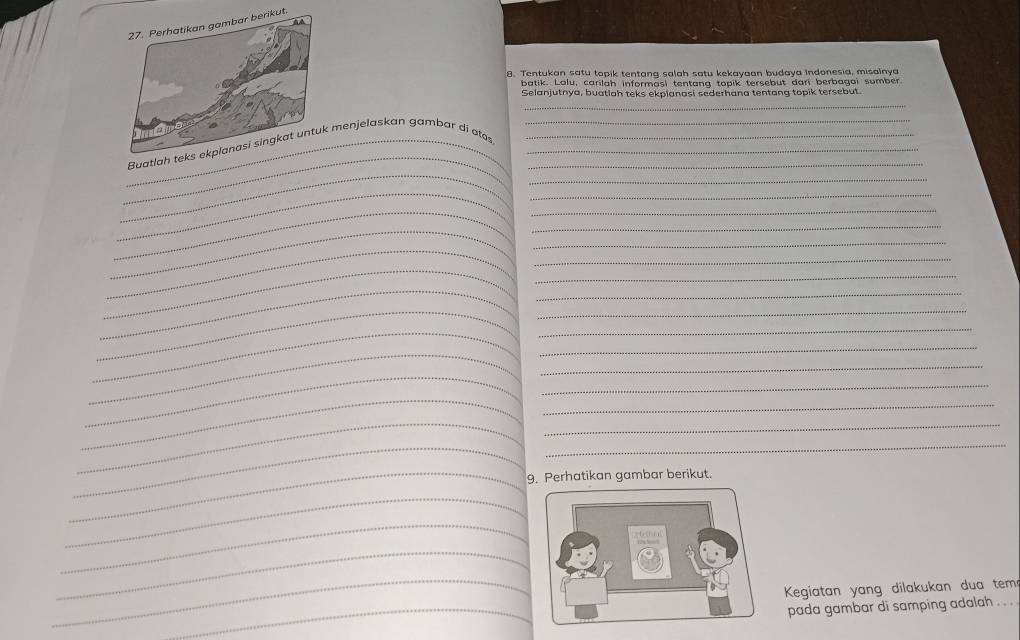 Tentukan satu topik tentang salah satu kekayaan budaya Indonesia, misalnya 
batik. Lalu, carilah informasi tentana topik tersebut dari berbagai sumber 
Selanjutnya, buatiah teks ekpianasi sederhana tentang topik tersebut. 
_ 
_ 
_ 
_Buatl menjelaskan gambar di ats____ 
_ 
__ 
_ 
_ 
_ 
_ 
_ 
_ 
_ 
_ 
_ 
_ 
_ 
__ 
_ 
_ 
_ 
_ 
_ 
_ 
_ 
_ 
_ 
_ 
_ 
_ 
_ 
_9. Perhatikan gambar berikut. 
_ 
_ 
_ 
_ 
Kegiatan yang dilakukan dua tem 
_ 
pada gambar di samping adalah . . .