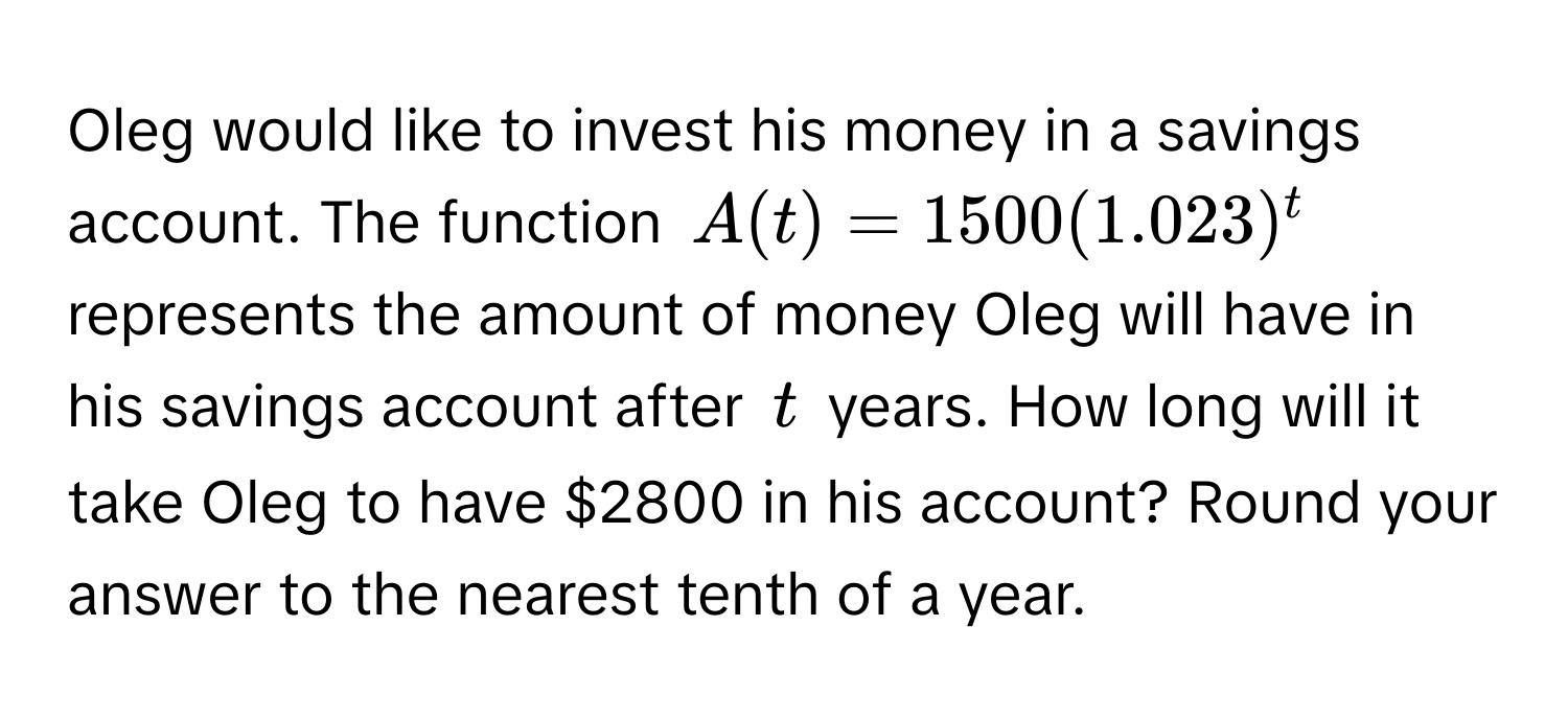 Oleg would like to invest his money in a savings account. The function $A(t) = 1500(1.023)^t$ represents the amount of money Oleg will have in his savings account after $t$ years. How long will it take Oleg to have $2800 in his account? Round your answer to the nearest tenth of a year.