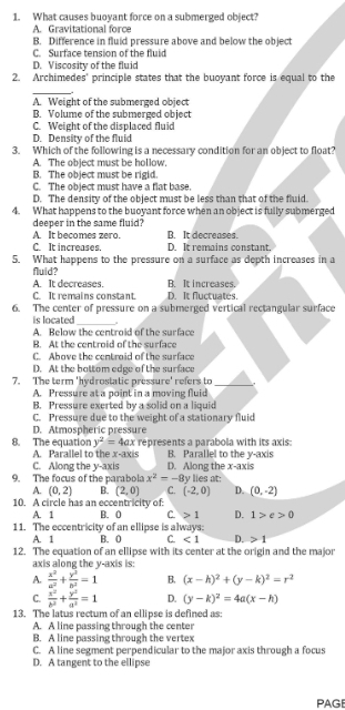 What causes buoyant force on a submerged object?
A. Gravitational force
B. Difference in fluid pressure above and below the object
C. Surface tension of the fluid
D. Viscosity of the fluid
2. Archimedes' principle states that the buoyant force is equal to the
_
A. Weight of the submerged object
B. Volume of the submerged object
C. Weight of the displaced fluid
D. Density of the fluid
3. Which of the following is a necessary condition for an object to float?
A. The object must be hollow.
B. The object must be rigid.
C. The object must have a flat base.
D. The density of the object must be less than that of the fluid.
4. What happens to the buoyant force when an object is fully submerged
deeper in the same fluid?
A. It becomes zero. B. It decreases.
C. It increases. D It remains constant
5. What happens to the pressure on a surface as depth increases in a
fluid?
A. It decreases. B. It increases.
C It remains constant. D. It fluctuates.
6. The center of pressure on a submerged vertical rectangular surface
is located
_
A. Below the centroid of the surface
B. At the centroid of the surface
C. Above the centroid of the surface
D. At the bottom edge of the surface
7. The term 'hydrostatic pressure' refers to _,
A. Pressure at a point in a moving fluid
B. Pressure exerted by a solid on a liquid
C. Pressure due to the weight of a stationary fluid
D. Atmospheric pressure
8. The equation y^2=4ax represents a parabola with its axis:
A. Parallel to the x-axis B. Parallel to the y-axis
C. Along the y-axis D. Along the x-axis
9. The focus of the parabola x^2=-8 ly lies at:
A. (0,2) B. (2,0) C. (-2,0) D. (0,-2)
10. A circle has an eccentricity of:
A. 1 B. 0 C 1 D. 1>e>0
11. The eccentricity of an ellipse is always:
A. 1 B. 0 C. <1</tex> D. 1
12. The equation of an ellipse with its center at the origin and the major
axis along the y-axis is:
A.  x^2/a^2 + y^2/b^2 =1 B. (x-h)^2+(y-k)^2=r^2
C.  x^2/b^2 + y^2/a^2 =1 D. (y-k)^2=4a(x-h)
13. The latus rectum of an ellipse is defined as:
A. A line passing through the center
B. A line passing through the vertex
C. A line segment perpendicular to the major axis through a focus
D. A tangent to the ellipse
PAGE