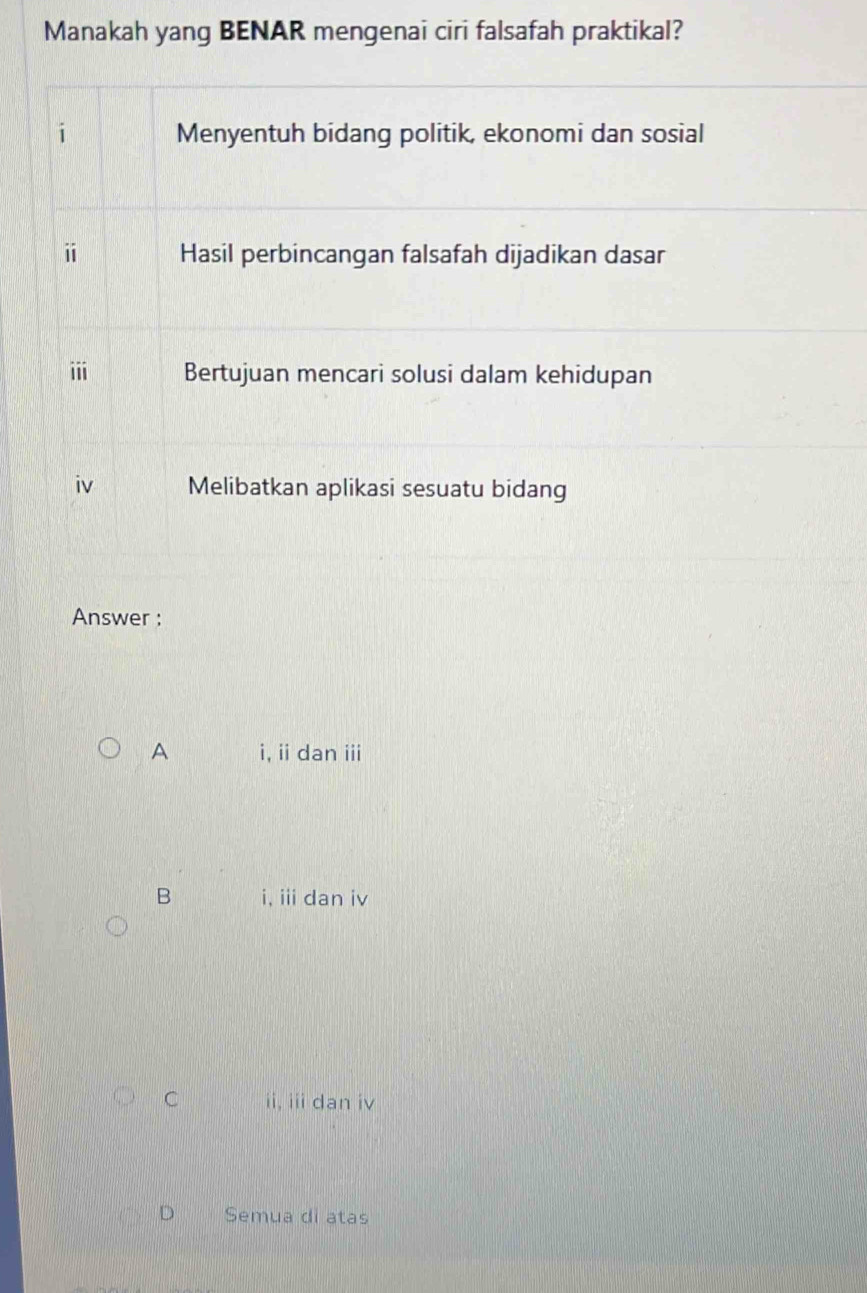 Manakah yang BENAR mengenai ciri falsafah praktikal?
i Menyentuh bidang politik, ekonomi dan sosial
i Hasil perbincangan falsafah dijadikan dasar
iii Bertujuan mencari solusi dalam kehidupan
iv Melibatkan aplikasi sesuatu bidang
Answer :
A i, ii dan iii
B i, iii dan iv
C ii, iii dan iv
D Semua di atas