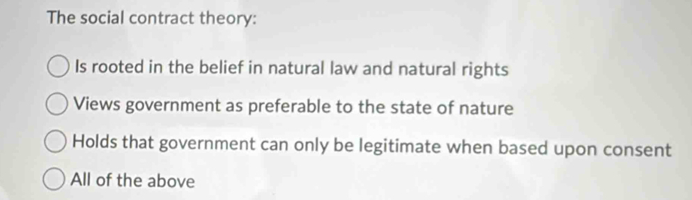 The social contract theory:
Is rooted in the belief in natural law and natural rights
Views government as preferable to the state of nature
Holds that government can only be legitimate when based upon consent
All of the above