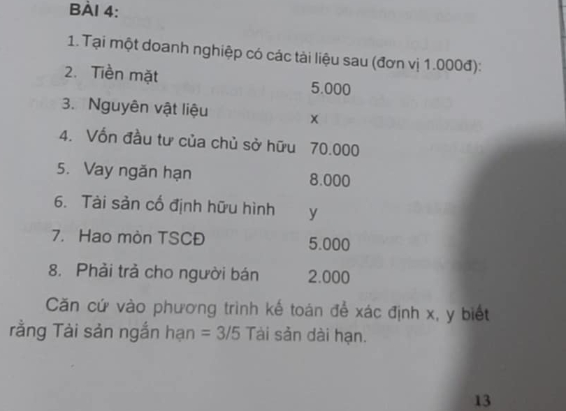 Tại một doanh nghiệp có các tài liệu sau (đơn vị 1.000đ): 
2.Tiền mặt 5.000
3. Nguyên vật liệu
x
4. Vốn đầu tư của chủ sở hữu 70.000
5. Vay ngăn hạn 8.000
6. Tài sản cố định hữu hình y
7. Hao mòn TSCĐ 5.000
8. Phải trả cho người bán 2.000
Căn cứ vào phương trình kế toán để xác định x, y biết 
rằng Tài sản ngắn hạn =3/5 Tài sản dài hạn. 
13