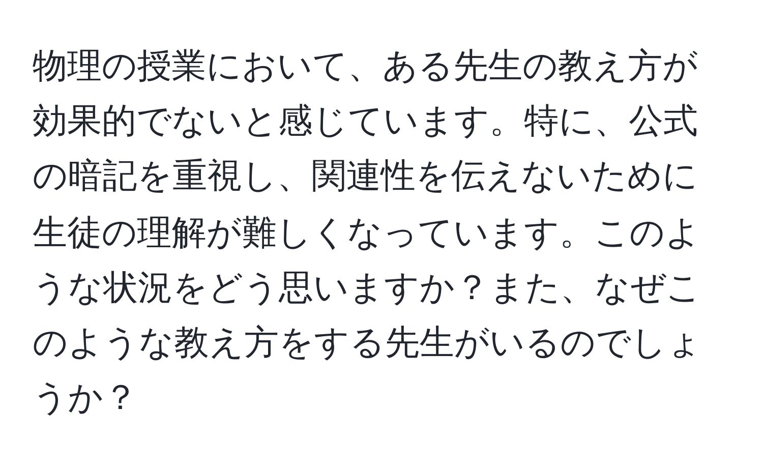 物理の授業において、ある先生の教え方が効果的でないと感じています。特に、公式の暗記を重視し、関連性を伝えないために生徒の理解が難しくなっています。このような状況をどう思いますか？また、なぜこのような教え方をする先生がいるのでしょうか？