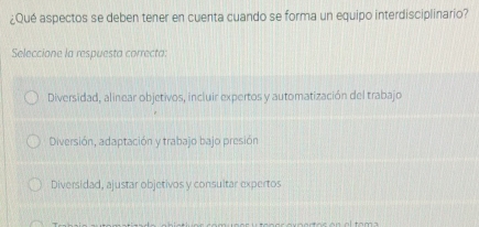 ¿Qué aspectos se deben tener en cuenta cuando se forma un equipo interdisciplinario?
Seleccione la respuesta correcta:
Diversidad, alinear objetivos, incluir expertos y automatización del trabajo
Diversión, adaptación y trabajo bajo presión
Diversidad, ajustar objetivos y consultar expertos