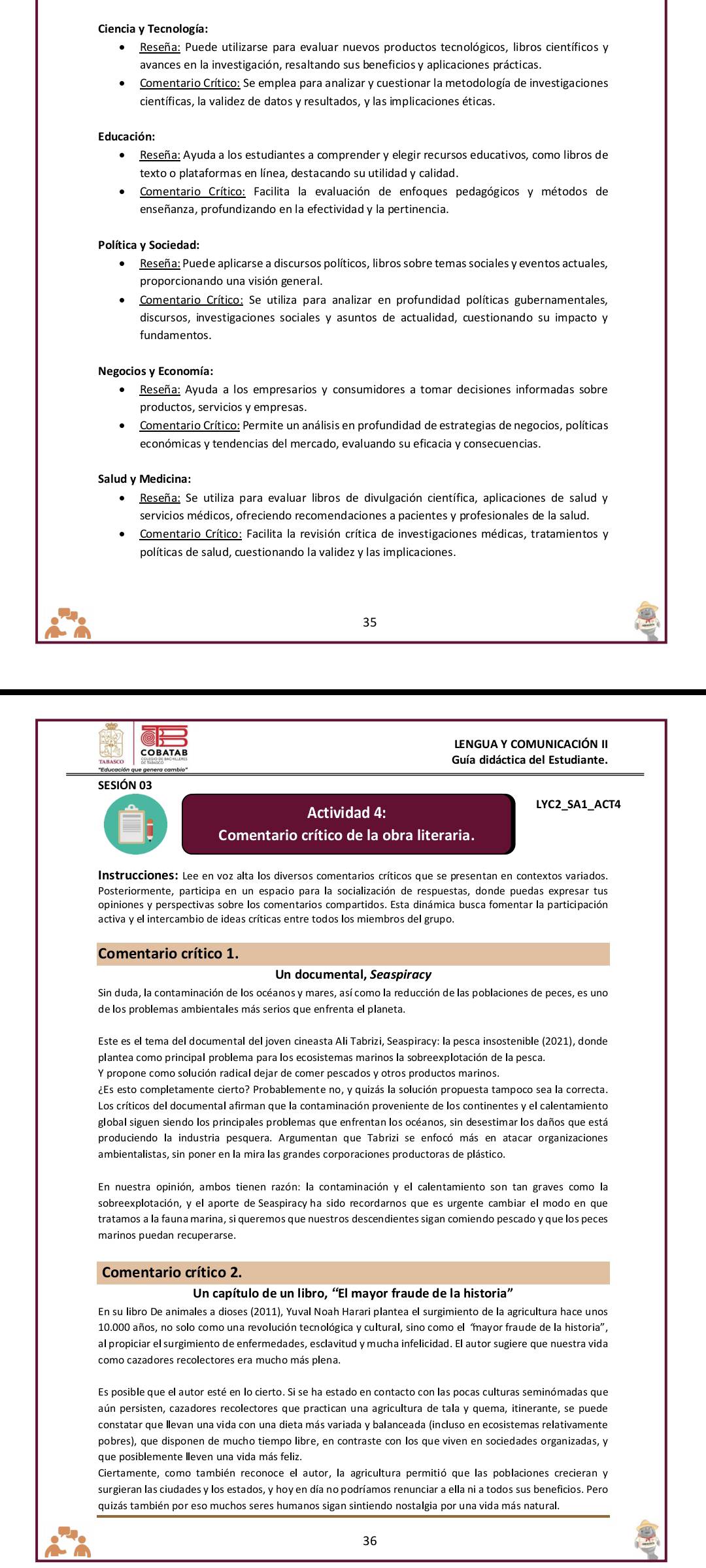 Ciencia y Tecnología:
Reseña: Puede utilizarse para evaluar nuevos productos tecnológicos, libros científicos y
avances en la investigación, resaltando sus beneficios y aplicaciones prácticas.
Comentario Crítico: Se emplea para analizar y cuestionar la metodología de investigaciones
Educación:
Reseña: Ayuda a los estudiantes a comprender y elegir recursos educativos, como libros de
texto o plataformas en línea, destacando su utilidad y calidad.
Comentario Crítico: Facilita la evaluación de enfoques pedagógicos y métodos de
enseñanza, profundizando en la efectividad y la pertinencia.
Política y Sociedad:
Comentario Crítico: Se utiliza para analizar en profundidad políticas gubernamentales,
discursos, investigaciones sociales y asuntos de actualidad, cuestionando su impacto y
fundamentos.
Negocios y Economía:
Reseña: Ayuda a los empresarios y consumidores a tomar decisiones informadas sobre
productos. servicios v empresas.
Comentario Crítico: Permite un análisis en profundidad de estrategias de negocios, políticas
económicas y tendencias del mercado, evaluando su eficacia y consecuencias.
Salud y Medicina:
Reseña: Se utiliza para evaluar libros de divulgación científica, aplicaciones de salud y
servicios médicos, ofreciendo recomendaciones a pacientes y profesionales de la salud.
políticas de salud, cuestionando la validez y las implicaciones.
35
LENGUA Y COMUNICACIÓN II
Guía didáctica del Estudiante.
són que genera cambiío'''
SESIÓN 03
Actividad 4: LYC2 SA1 ACT4
Comentario crítico de la obra literaria.
Instrucciones: Lee en voz alta los diversos comentarios críticos que se presentan en contextos variados.
Posteriormente, participa en un espacio para la socialización de respuestas, donde puedas expresar tus
opiniones y perspectivas sobre los comentarios compartidos. Esta dinámica busca fomentar la participación
activa y el intercambio de ideas críticas entre todos los miembros del grupo.
Comentario crítico 1.
Sin duda, la contaminación de los océanos y mares, así como la reducción de las poblaciones de peces, es uno
de los problemas ambientales más serios que enfrenta el planeta.
plantea como principal problema para los ecosistemas marinos la sobreexplotación de la pesca.
Y propone como solución radical dejar de comer pescados y otros productos marinos.
global siguen siendo los principales problemas que enfrentan los océanos, sin desestimar los daños que está
ambientalistas, sin poner en la mira las grandes corporaciones productoras de plástico.
sobreexplotación, y el aporte de Seaspiracy ha sido recordarnos que es urgente cambiar el modo en que
tratamos a la fauna marina, si queremos que nuestros descendientes sigan comiendo pescado y que los peces
marinos puedan recuperarse.
Comentario crítico 2.
Un capítulo de un libro, “El mayor fraude de la historia”
En su libro De animales a dioses (2011), Yuval Noah Harari plantea el surgimiento de la agricultura hace unos
10.000 años, no solo como una revolución tecnológica y cultural, sino como el mayor fraude de la historia”.
al propiciar el surgimiento de enfermedades, esclavitud y mucha infelicidad. El autor sugiere que nuestra vida
como cazadores recolectores era mucho más plena.
Es posible que el autor esté en lo cierto. Si se ha estado en contacto con las pocas culturas seminómadas que
paún persisten, cazadores recolectores que practican una agricultura de tala y quema, itinerante, se puede
pobres), que disponen de mucho tiempo libre, en contraste con los que viven en sociedades organizadas, y
surgieran las ciudades y los estados, y hoy en día no podríamos renunciar a ella ni a todos sus beneficios. Pero
quizás también por eso muchos seres humanos sigan sintiendo nostalgia por una vida más natural.
36