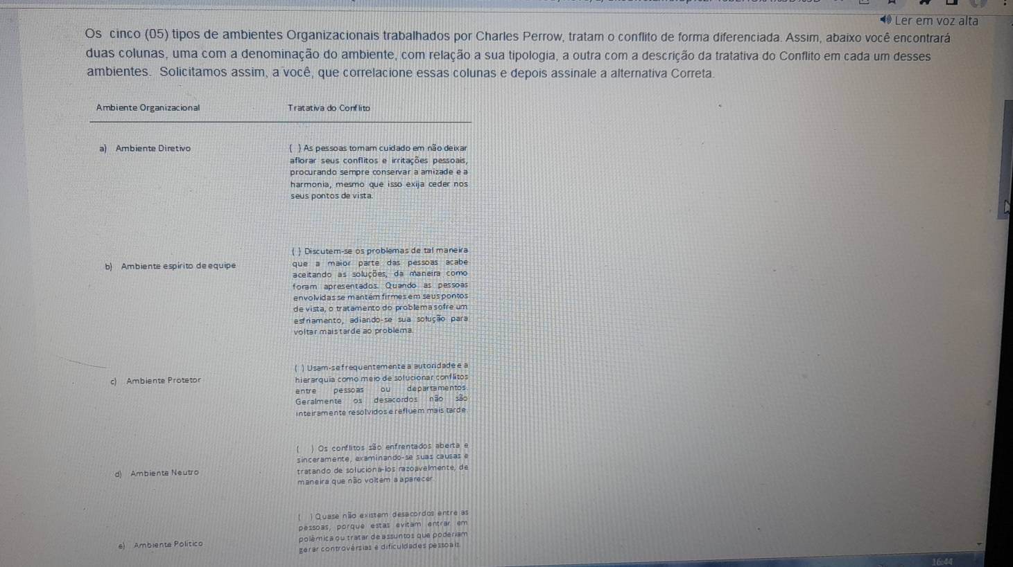 Ler em voz alta
Os cinco (05) tipos de ambientes Organizacionais trabalhados por Charles Perrow, tratam o conflito de forma diferenciada. Assim, abaixo você encontrará
duas colunas, uma com a denominação do ambiente, com relação a sua tipologia, a outra com a descrição da tratativa do Conflito em cada um desses
ambientes. Solicitamos assim, a você, que correlacione essas colunas e depois assinale a alternativa Correta.
Ambiente Organizacional Tratativa do Conflito
a) Ambiente Diretivo ) As pessoas tomam cuidado em não deixar
aflorar seus conflitos e irritações pessoais,
procurando sempre conservar a amizade e a
harmonia, mesmo que isso exija ceder nos
seus pontos de vista.
() Discutem-se os problemas de tal maneira
b) Ambiente espirito de equipe que a maior parte das pessoas acabe
aceitando as soluções, da maneira como
foram apresentados. Quando as pessoas
envolvidas se mantém firmes em seus pontos
de vista, o tratamento do problema sofre um
esfriamento. adiando-se sua sofução para
voltar mais tarde ao problema
( ) Usam-se frequentemente a autoridadee a
c) Ambiente Protetor hierarquia como meio de solucionar conflitos
entre pesso as ou departamentos
Geralmente os desacordos não são
inteir amente resolvidose refluem mais tarde .
) Os conflitos são enfrentados aberta e
sinceramente, examinando-se suas causas e
d) Ambiente Neutro tratando de solucioná-ios razoavelmente, de
maneira que não voltem a aparecer
1 ) Quase não existem desacordos entre as
pessoas, porque estas evitam entrar em
e) Ambiente Político polêmica ou tratar de assuntos que poderiam
gerar controvérsias e dificuldades pessoais.